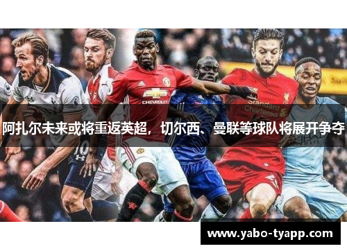 阿扎尔未来或将重返英超，切尔西、曼联等球队将展开争夺