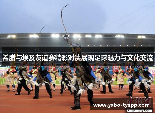 希腊与埃及友谊赛精彩对决展现足球魅力与文化交流